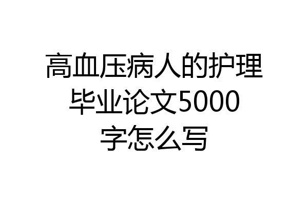 高血压病人的护理毕业论文5000字怎么写