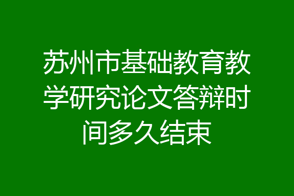苏州市基础教育教学研究论文答辩时间多久结束