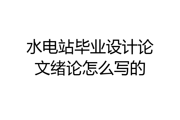 水电站毕业设计论文绪论怎么写的