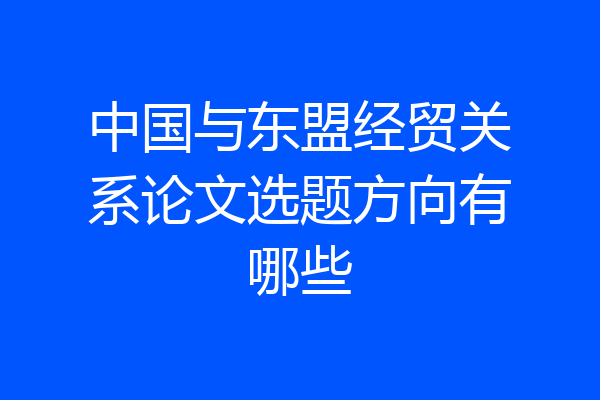 中国与东盟经贸关系论文选题方向有哪些