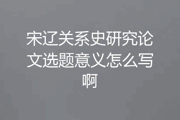 宋辽关系史研究论文选题意义怎么写啊