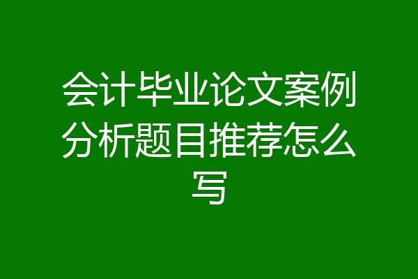 会计毕业论文案例分析题目推荐怎么写