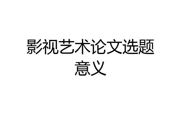 影视艺术论文选题意义