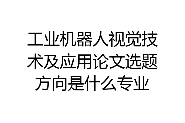 工业机器人视觉技术及应用论文选题方向是什么专业