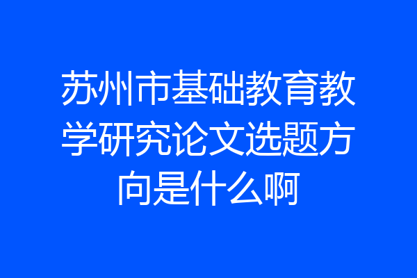 苏州市基础教育教学研究论文选题方向是什么啊