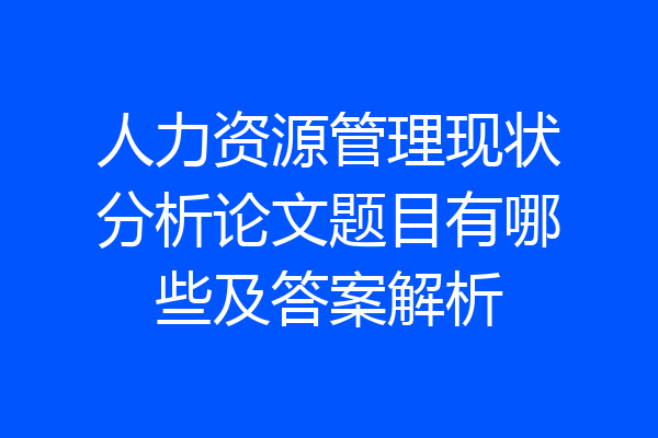 人力资源管理现状分析论文题目有哪些及答案解析