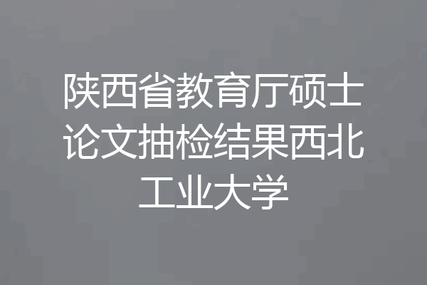 陕西省教育厅硕士论文抽检结果西北工业大学