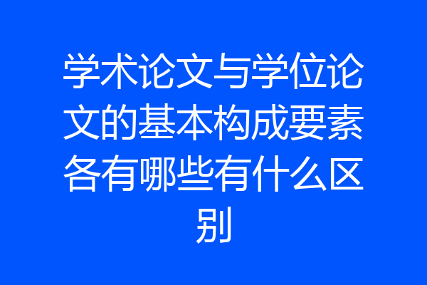 学术论文与学位论文的基本构成要素各有哪些有什么区别