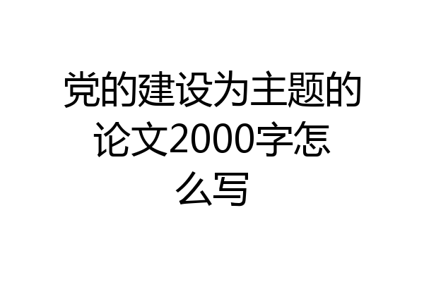 党的建设为主题的论文2000字怎么写