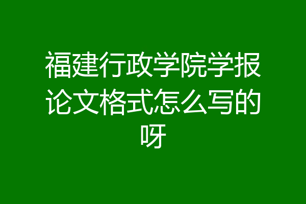 福建行政学院学报论文格式怎么写的呀