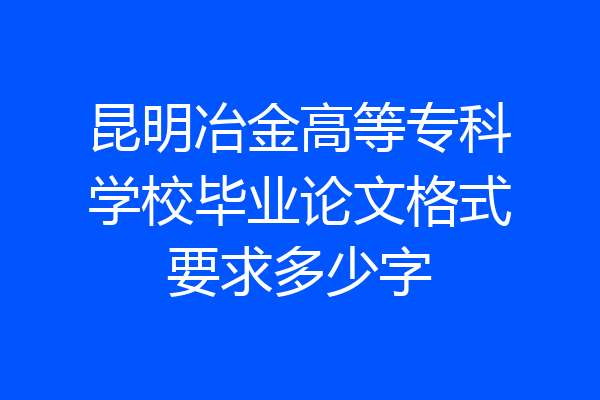 昆明冶金高等专科学校毕业论文格式要求多少字
