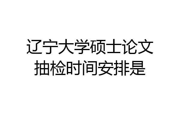 辽宁大学硕士论文抽检时间安排是