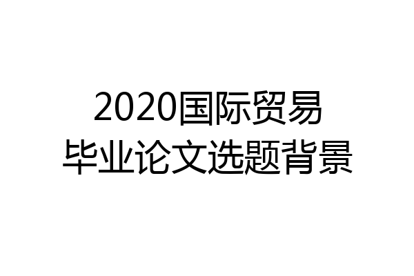 2020国际贸易毕业论文选题背景