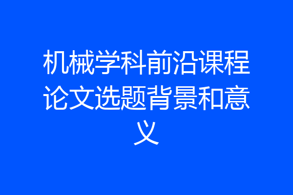机械学科前沿课程论文选题背景和意义