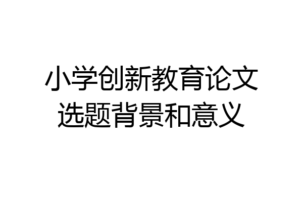 小学创新教育论文选题背景和意义