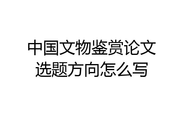 中国文物鉴赏论文选题方向怎么写