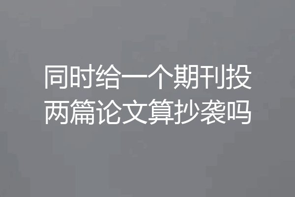 同时给一个期刊投两篇论文算抄袭吗