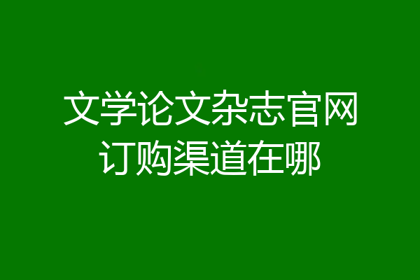 文学论文杂志官网订购渠道在哪