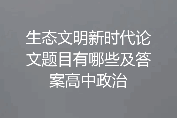生态文明新时代论文题目有哪些及答案高中政治