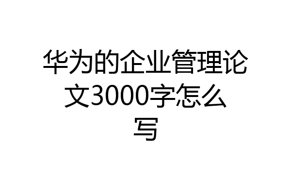 华为的企业管理论文3000字怎么写