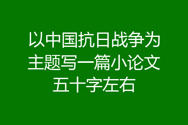 以中国抗日战争为主题写一篇小论文五十字左右
