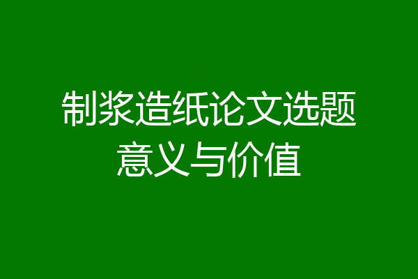 制浆造纸论文选题意义与价值