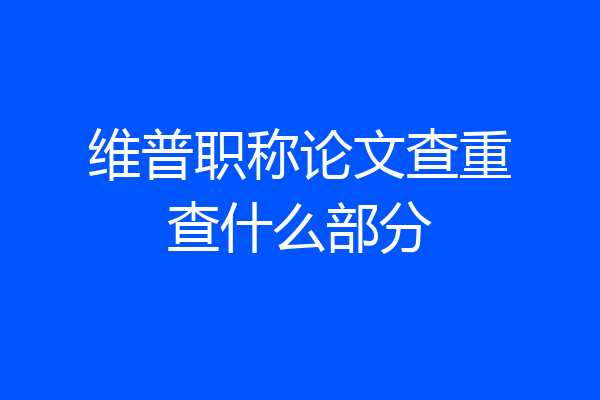 维普职称论文查重查什么部分