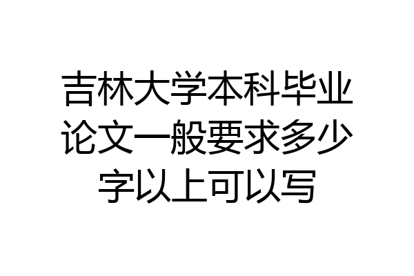 吉林大学本科毕业论文一般要求多少字以上可以写