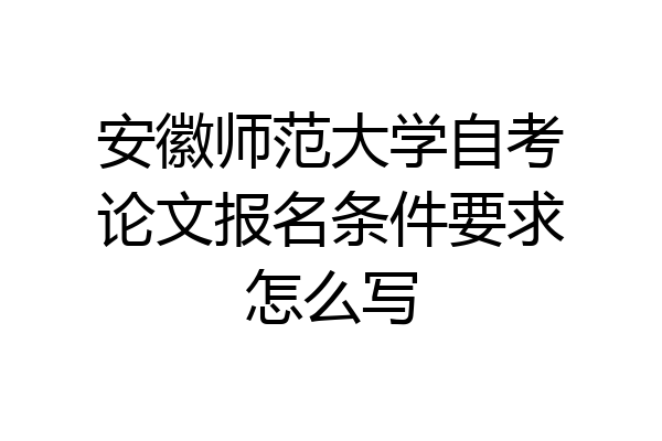 安徽师范大学自考论文报名条件要求怎么写