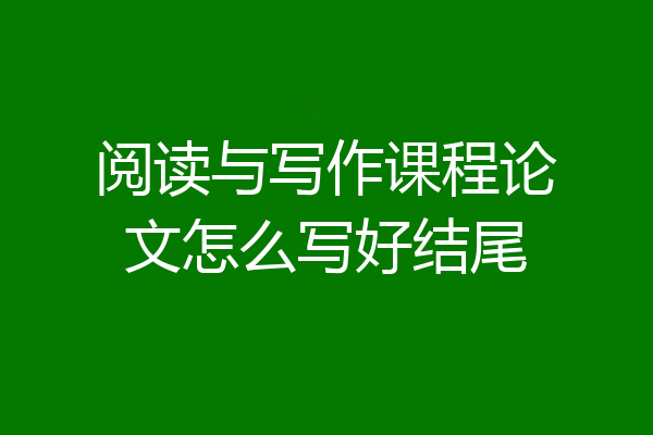 阅读与写作课程论文怎么写好结尾