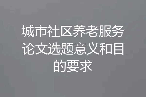 城市社区养老服务论文选题意义和目的要求