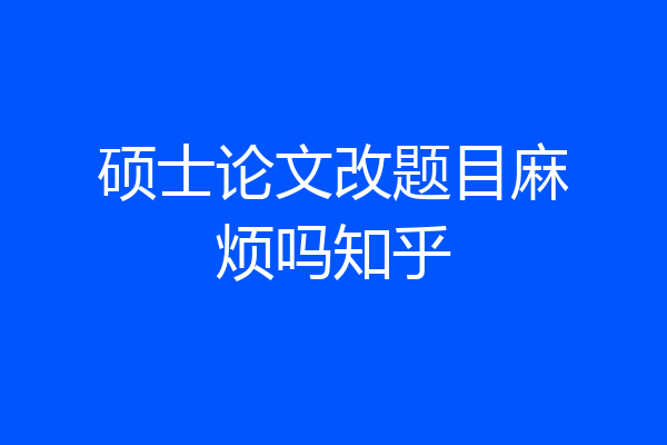 硕士论文改题目麻烦吗知乎