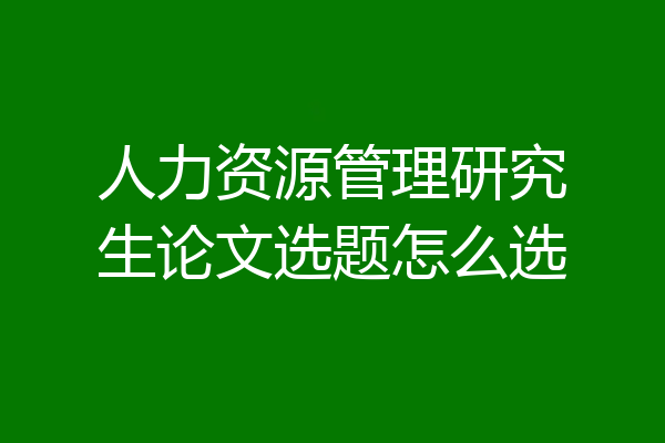 人力资源管理研究生论文选题怎么选