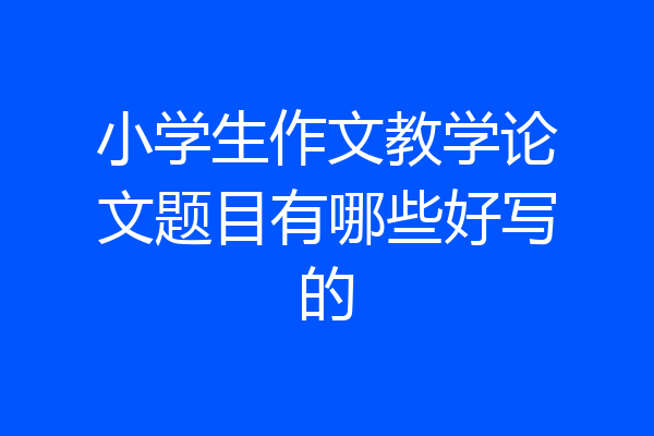 小学生作文教学论文题目有哪些好写的