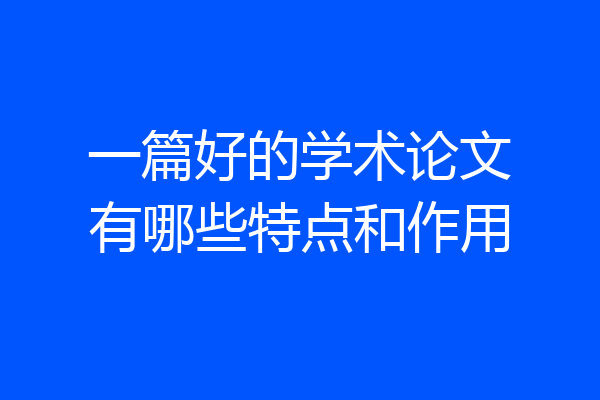 一篇好的学术论文有哪些特点和作用