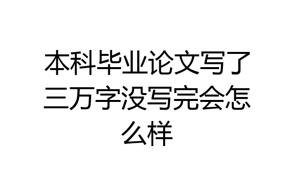 本科毕业论文写了三万字没写完会怎么样