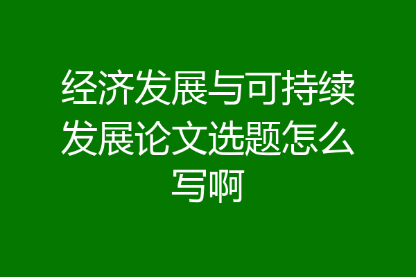 经济发展与可持续发展论文选题怎么写啊