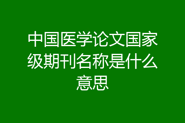 中国医学论文国家级期刊名称是什么意思
