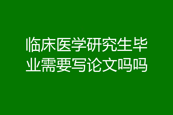 临床医学研究生毕业需要写论文吗吗
