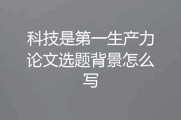 科技是第一生产力论文选题背景怎么写