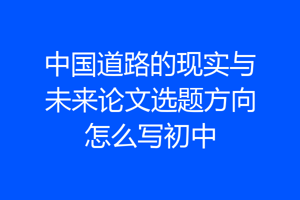 中国道路的现实与未来论文选题方向怎么写初中