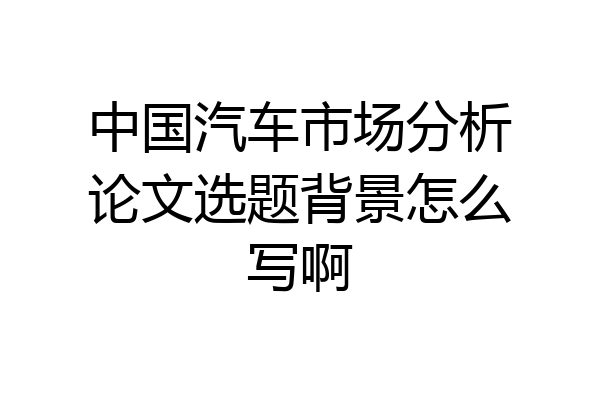 中国汽车市场分析论文选题背景怎么写啊