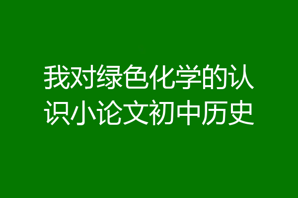 我对绿色化学的认识小论文初中历史