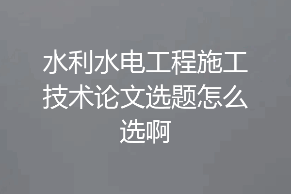 水利水电工程施工技术论文选题怎么选啊