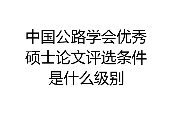 中国公路学会优秀硕士论文评选条件是什么级别
