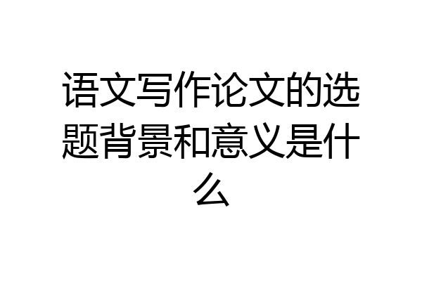 语文写作论文的选题背景和意义是什么