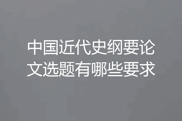 中国近代史纲要论文选题有哪些要求