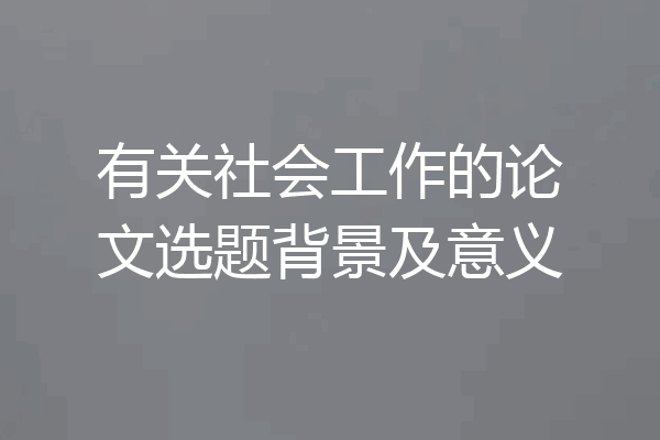 有关社会工作的论文选题背景及意义