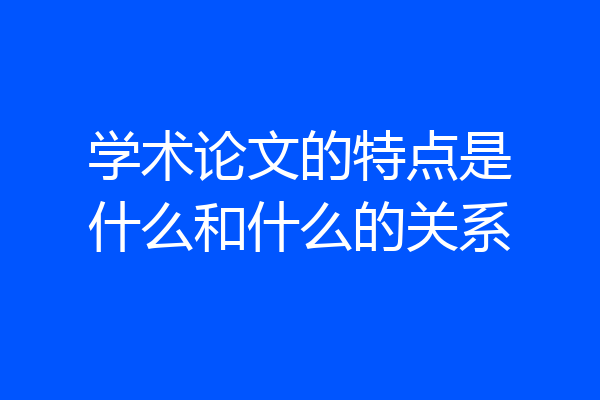 学术论文的特点是什么和什么的关系