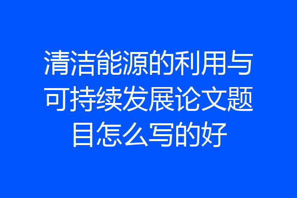 清洁能源的利用与可持续发展论文题目怎么写的好